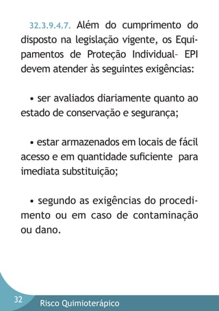 Além do cumprimento do
disposto na legislação vigente, os Equipamentos de Proteção Individual– EPI
devem atender às seguintes exigências:
32.3.9.4.7.

• ser avaliados diariamente quanto ao
estado de conservação e segurança;
• estar armazenados em locais de fácil
acesso e em quantidade suﬁciente para
imediata substituição;
• segundo as exigências do procedimento ou em caso de contaminação
ou dano.

32

Risco Quimioterápico

 