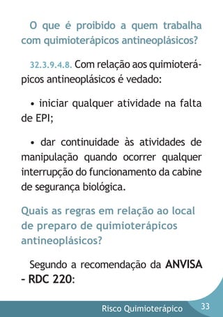 O que é proibido a quem trabalha
com quimioterápicos antineoplásicos?
32.3.9.4.8. Com relação aos quimioterá-

picos antineoplásicos é vedado:
• iniciar qualquer atividade na falta
de EPI;
• dar continuidade às atividades de
manipulação quando ocorrer qualquer
interrupção do funcionamento da cabine
de segurança biológica.
Quais as regras em relação ao local
de preparo de quimioterápicos
antineoplásicos?
Segundo a recomendação da ANVISA
– RDC 220:
Risco Quimioterápico

33

 