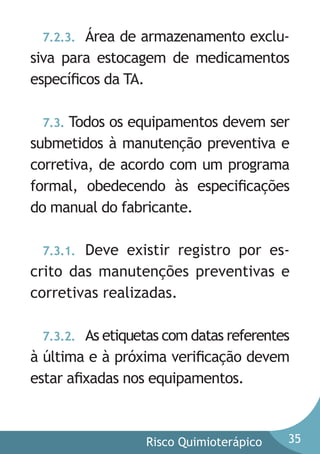 Área de armazenamento exclusiva para estocagem de medicamentos
especíﬁcos da TA.
7.2.3.

Todos os equipamentos devem ser
submetidos à manutenção preventiva e
corretiva, de acordo com um programa
formal, obedecendo às especiﬁcações
do manual do fabricante.
7.3.

Deve existir registro por escrito das manutenções preventivas e
corretivas realizadas.
7.3.1.

As etiquetas com datas referentes
à última e à próxima veriﬁcação devem
estar aﬁxadas nos equipamentos.
7.3.2.

Risco Quimioterápico

35

 