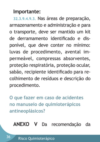 Importante:
32.3.9.4.9.3. Nas áreas de preparação,
armazenamento e administração e para
o transporte, deve ser mantido um kit
de derramamento identiﬁcado e disponível, que deve conter no mínimo:
luvas de procedimento, avental impermeável, compressas absorventes,
proteção respiratória, proteção ocular,
sabão, recipiente identiﬁcado para recolhimento de resíduos e descrição do
procedimento.

O que fazer em caso de acidentes
no manuseio de quimioterápicos
antineoplásicos?

ANEXO V Da recomendação da
36

Risco Quimioterápico

 