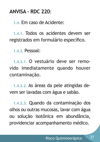 ANVISA – RDC 220:
1.4.

Em caso de Acidente:

1.4.1. Todos os acidentes devem ser
registrados em formulário especíﬁco.
1.4.2. Pessoal:

O vestuário deve ser removido imediatamente quando houver
contaminação.
1.4.2.1.

As áreas da pele atingidas devem ser lavadas com água e sabão.
1.4.2.2.

Quando da contaminação dos
olhos ou outras mucosas, lavar com água
ou solução isotônica em abundância,
providenciar acompanhamento médico.
1.4.2.3.

Risco Quimioterápico

37

 