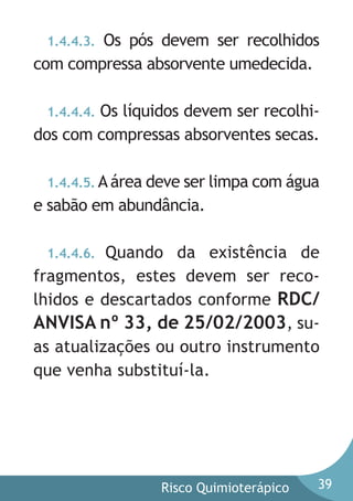 Os pós devem ser recolhidos
com compressa absorvente umedecida.
1.4.4.3.

1.4.4.4. Os líquidos devem ser recolhidos com compressas absorventes secas.
1.4.4.5. A área deve ser limpa com água

e sabão em abundância.
1.4.4.6. Quando da existência de
fragmentos, estes devem ser recolhidos e descartados conforme RDC/
ANVISA nº 33, de 25/02/2003, suas atualizações ou outro instrumento
que venha substituí-la.

Risco Quimioterápico

39

 