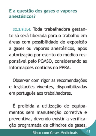 E a questão dos gases e vapores
anestésicos?
Toda trabalhadora gestante só será liberada para o trabalho em
áreas com possibilidade de exposição
a gases ou vapores anestésicos, após
autorização por escrito do médico responsável pelo PCMSO, considerando as
informações contidas no PPRA.
32.3.9.3.4.

Observar com rigor as recomendações
e legislações vigentes, disponibilizadas
em português aos trabalhadores.
É proibida a utilização de equipamentos sem manutenção corretiva e
preventiva, devendo existir a veriﬁcação programada de cilindros de gases,
Risco com Gases Medicinais

41

 