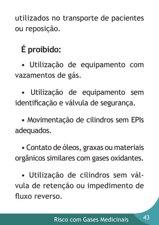 utilizados no transporte de pacientes
ou reposição.

É proibido:
• Utilização de equipamento com
vazamentos de gás.
• Utilização de equipamento sem
identiﬁcação e válvula de segurança.
• Movimentação de cilindros sem EPIs
adequados.
• Contato de óleos, graxas ou materiais
orgânicos similares com gases oxidantes.
• Utilização de cilindros sem válvula de retenção ou impedimento de
ﬂuxo reverso.
Risco com Gases Medicinais

43

 