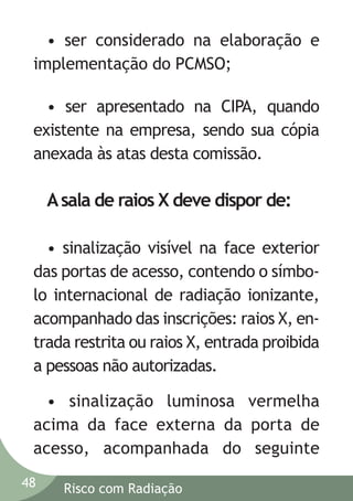 • ser considerado na elaboração e
implementação do PCMSO;
• ser apresentado na CIPA, quando
existente na empresa, sendo sua cópia
anexada às atas desta comissão.

A sala de raios X deve dispor de:
• sinalização visível na face exterior
das portas de acesso, contendo o símbolo internacional de radiação ionizante,
acompanhado das inscrições: raios X, entrada restrita ou raios X, entrada proibida
a pessoas não autorizadas.
• sinalização luminosa vermelha
acima da face externa da porta de
acesso, acompanhada do seguinte
48

Risco com Radiação

 
