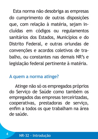 Esta norma não desobriga as empresas
do cumprimento de outras disposições
que, com relação à matéria, sejam incluídas em códigos ou regulamentos
sanitários dos Estados, Municípios e do
Distrito Federal, e outras oriundas de
convenções e acordos coletivos de trabalho, ou constantes nas demais NR’s e
legislação federal pertinente à matéria.
A quem a norma atinge?
Atinge não só os empregados próprios
do Serviço de Saúde como também os
empregados das empresas terceirizadas,
cooperativas, prestadoras de serviço,
enﬁm a todos os que trabalham na área
de saúde.

4

NR-32 - Introdução

 