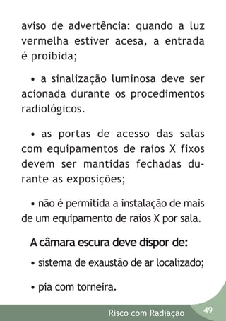 aviso de advertência: quando a luz
vermelha estiver acesa, a entrada
é proibida;
• a sinalização luminosa deve ser
acionada durante os procedimentos
radiológicos.
• as portas de acesso das salas
com equipamentos de raios X fixos
devem ser mantidas fechadas durante as exposições;
• não é permitida a instalação de mais
de um equipamento de raios X por sala.

A câmara escura deve dispor de:
• sistema de exaustão de ar localizado;
• pia com torneira.
Risco com Radiação

49

 
