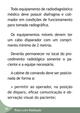 Todo equipamento de radiodiagnóstico
médico deve possuir diafragma e colimador em condições de funcionamento
para tomada radiográﬁca.
Os equipamentos móveis devem ter
um cabo disparador com um comprimento mínimo de 2 metros.
Deverão permanecer no local do procedimento radiológico somente o paciente e a equipe necessária.
A cabine de comando deve ser posicionada de forma a:
• permitir ao operador, na posição
de disparo, eﬁcaz comunicação e observação visual do paciente;
50

Risco com Radiação

 