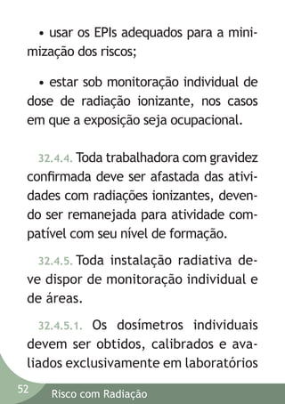 • usar os EPIs adequados para a minimização dos riscos;
• estar sob monitoração individual de
dose de radiação ionizante, nos casos
em que a exposição seja ocupacional.
32.4.4. Toda trabalhadora com gravidez

conﬁrmada deve ser afastada das atividades com radiações ionizantes, devendo ser remanejada para atividade compatível com seu nível de formação.
32.4.5. Toda

instalação radiativa deve dispor de monitoração individual e
de áreas.
Os dosímetros individuais
devem ser obtidos, calibrados e avaliados exclusivamente em laboratórios
32.4.5.1.

52

Risco com Radiação

 
