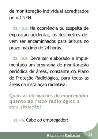 de monitoração individual acreditados
pelo CNEN.
Na ocorrência ou suspeita de
exposição acidental, os dosímetros devem ser encaminhados para leitura no
prazo máximo de 24 horas.
32.4.5.3.

32.4.5.6. Deve ser elaborado e implementado um programa de monitoração
periódica de áreas, constante do Plano
de Proteção Radiológica, para todas as
áreas da instalação radiativa.

Quais as obrigações do empregador
quanto ao risco radiológico a
esta situação?
32.4.6. Cabe

ao empregador:
Risco com Radiação

53

 