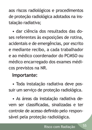 aos riscos radiológicos e procedimentos
de proteção radiológica adotados na instalação radiativa;
• dar ciência dos resultados das doses referentes às exposições de rotina,
acidentais e de emergências, por escrito
e mediante recibo, a cada trabalhador
e ao médico coordenador do PCMSO ou
médico encarregado dos exames médicos previstos na NR.

Importante:
• Toda instalação radiativa deve possuir um serviço de proteção radiológica.
• As áreas da instalação radiativa devem ser classiﬁcadas, sinalizadas e ter
controle de acesso deﬁnido pelo responsável pela proteção radiológica.
Risco com Radiação

55

 