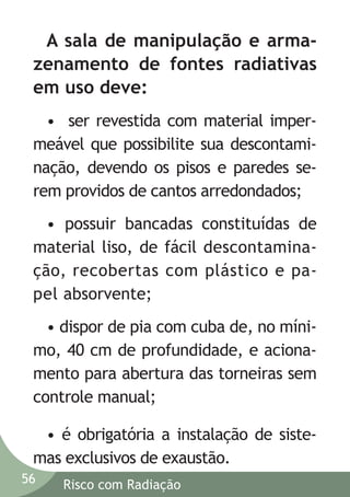 A sala de manipulação e armazenamento de fontes radiativas
em uso deve:
• ser revestida com material impermeável que possibilite sua descontaminação, devendo os pisos e paredes serem providos de cantos arredondados;
• possuir bancadas constituídas de
material liso, de fácil descontaminação, recobertas com plástico e papel absorvente;
• dispor de pia com cuba de, no mínimo, 40 cm de profundidade, e acionamento para abertura das torneiras sem
controle manual;
• é obrigatória a instalação de sistemas exclusivos de exaustão.
56

Risco com Radiação

 