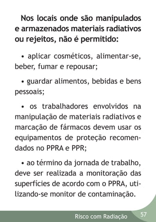 Nos locais onde são manipulados
e armazenados materiais radiativos
ou rejeitos, não é permitido:
• aplicar cosméticos, alimentar-se,
beber, fumar e repousar;
• guardar alimentos, bebidas e bens
pessoais;
• os trabalhadores envolvidos na
manipulação de materiais radiativos e
marcação de fármacos devem usar os
equipamentos de proteção recomendados no PPRA e PPR;
• ao término da jornada de trabalho,
deve ser realizada a monitoração das
superfícies de acordo com o PPRA, utilizando-se monitor de contaminação.
Risco com Radiação

57

 