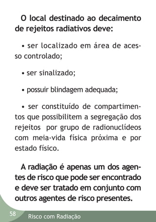 O local destinado ao decaimento
de rejeitos radiativos deve:
• ser localizado em área de acesso controlado;
• ser sinalizado;
• possuir blindagem adequada;
• ser constituído de compartimentos que possibilitem a segregação dos
rejeitos por grupo de radionuclídeos
com meia-vida física próxima e por
estado físico.

A radiação é apenas um dos agentes de risco que pode ser encontrado
e deve ser tratado em conjunto com
outros agentes de risco presentes.
58

Risco com Radiação

 