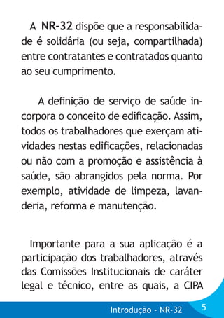 A NR-32 dispõe que a responsabilidade é solidária (ou seja, compartilhada)
entre contratantes e contratados quanto
ao seu cumprimento.
A deﬁnição de serviço de saúde incorpora o conceito de ediﬁcação. Assim,
todos os trabalhadores que exerçam atividades nestas ediﬁcações, relacionadas
ou não com a promoção e assistência à
saúde, são abrangidos pela norma. Por
exemplo, atividade de limpeza, lavanderia, reforma e manutenção.
Importante para a sua aplicação é a
participação dos trabalhadores, através
das Comissões Institucionais de caráter
legal e técnico, entre as quais, a CIPA
Introdução - NR-32

5

 