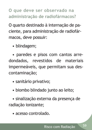 O que deve ser observado na
administração de radiofármacos?
O quarto destinado à internação de paciente, para administração de radiofármacos, deve possuir:
• blindagem;
• paredes e pisos com cantos arredondados, revestidos de materiais
impermeáveis, que permitam sua descontaminação;
• sanitário privativo;
• biombo blindado junto ao leito;
• sinalização externa da presença de
radiação ionizante;
• acesso controlado.
Risco com Radiação

59

 