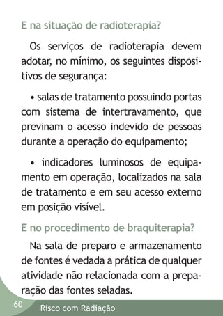 E na situação de radioterapia?
Os serviços de radioterapia devem
adotar, no mínimo, os seguintes dispositivos de segurança:
• salas de tratamento possuindo portas
com sistema de intertravamento, que
previnam o acesso indevido de pessoas
durante a operação do equipamento;
• indicadores luminosos de equipamento em operação, localizados na sala
de tratamento e em seu acesso externo
em posição visível.
E no procedimento de braquiterapia?
Na sala de preparo e armazenamento
de fontes é vedada a prática de qualquer
atividade não relacionada com a preparação das fontes seladas.
60

Risco com Radiação

 
