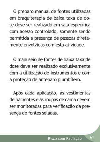 O preparo manual de fontes utilizadas
em braquiterapia de baixa taxa de dose deve ser realizado em sala especíﬁca
com acesso controlado, somente sendo
permitida a presença de pessoas diretamente envolvidas com esta atividade.
O manuseio de fontes de baixa taxa de
dose deve ser realizado exclusivamente
com a utilização de instrumentos e com
a proteção de anteparo plumbífero.
Após cada aplicação, as vestimentas
de pacientes e as roupas de cama devem
ser monitoradas para veriﬁcação da presença de fontes seladas.

Risco com Radiação

61

 