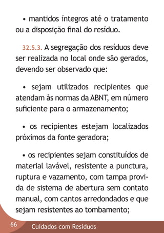 • mantidos íntegros até o tratamento
ou a disposição ﬁnal do resíduo.
32.5.3. A segregação

dos resíduos deve
ser realizada no local onde são gerados,
devendo ser observado que:
• sejam utilizados recipientes que
atendam às normas da ABNT, em número
suﬁciente para o armazenamento;
• os recipientes estejam localizados
próximos da fonte geradora;
• os recipientes sejam constituídos de
material lavável, resistente a punctura,
ruptura e vazamento, com tampa provida de sistema de abertura sem contato
manual, com cantos arredondados e que
sejam resistentes ao tombamento;
66

Cuidados com Residuos

 