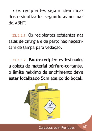 • os recipientes sejam identiﬁcados e sinalizados segundo as normas
da ABNT.
Os recipientes existentes nas
salas de cirurgia e de parto não necessitam de tampa para vedação.
32.5.3.1.

Para os recipientes destinados
a coleta de material pérfuro-cortante,
o limite máximo de enchimento deve
estar localizado 5cm abaixo do bocal.
32.5.3.2.

Cuidados com Residuos

67

 