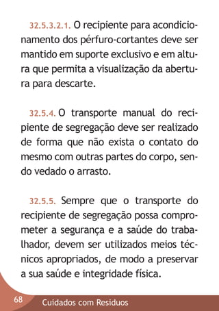 32.5.3.2.1. O recipiente para acondicio-

namento dos pérfuro-cortantes deve ser
mantido em suporte exclusivo e em altura que permita a visualização da abertura para descarte.
32.5.4. O

transporte manual do recipiente de segregação deve ser realizado
de forma que não exista o contato do
mesmo com outras partes do corpo, sendo vedado o arrasto.
Sempre que o transporte do
recipiente de segregação possa comprometer a segurança e a saúde do trabalhador, devem ser utilizados meios técnicos apropriados, de modo a preservar
a sua saúde e integridade física.
32.5.5.

68

Cuidados com Residuos

 