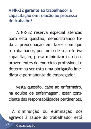 A NR-32 garante ao trabalhador a
capacitação em relação ao processo
de trabalho?
A NR-32 reserva especial atenção
para esta questão, demonstrando toda a preocupação em fazer com que
o trabalhador, por meio de sua efetiva
capacitação, possa minimizar os riscos
provenientes do exercício proﬁssional e
determina ser esta uma obrigação imediata e permanente do empregador.
Nesta questão, cabe ao enfermeiro,
na equipe de enfermagem, estar consciente das responsabilidades pertinentes.
A diminuição ou eliminação dos
agravos à saúde do trabalhador está
74

Capacitação

 