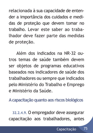relacionada à sua capacidade de entender a importância dos cuidados e medidas de proteção que devem tomar no
trabalho. Levar este saber ao trabalhador deve fazer parte das medidas
de proteção.
Além dos indicados na NR-32 outros temas de saúde também devem
ser objetos de programas educativos
baseados nos indicadores de saúde dos
trabalhadores ou sempre que indicados
pelo Ministério do Trabalho e Emprego
e Ministério da Saúde.
A capacitação quanto aos riscos biológicos
32.2.4.9. O empregador deve assegurar

capacitação aos trabalhadores, antes
Capacitação

75

 