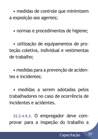 • medidas de controle que minimizem
a exposição aos agentes;
• normas e procedimentos de higiene;
• utilização de equipamentos de proteção coletiva, individual e vestimentas
de trabalho;
• medidas para a prevenção de acidentes e incidentes;
• medidas a serem adotadas pelos
trabalhadores no caso de ocorrência de
incidentes e acidentes.
O empregador deve comprovar para a inspeção do trabalho a
32.2.4.9.2.

Capacitação

77

 