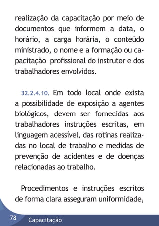 realização da capacitação por meio de
documentos que informem a data, o
horário, a carga horária, o conteúdo
ministrado, o nome e a formação ou capacitação proﬁssional do instrutor e dos
trabalhadores envolvidos.
32.2.4.10. Em todo local onde exista
a possibilidade de exposição a agentes
biológicos, devem ser fornecidas aos
trabalhadores instruções escritas, em
linguagem acessível, das rotinas realizadas no local de trabalho e medidas de
prevenção de acidentes e de doenças
relacionadas ao trabalho.

Procedimentos e instruções escritos
de forma clara asseguram uniformidade,
78

Capacitação

 
