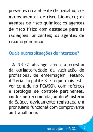 presentes no ambiente de trabalho, como os agentes de risco biológico; os
agentes de risco químico; os agentes
de risco físico com destaque para as
radiações ionizantes; os agentes de
risco ergonômico.
Quais outras situações de interesse?
A NR-32 abrange ainda a questão
da obrigatoriedade da vacinação do
proﬁssional de enfermagem (tétano,
difteria, hepatite B e o que mais estiver contido no PCMSO), com reforços
e sorologia de controle pertinentes,
conforme recomendação do Ministério
da Saúde, devidamente registrada em
prontuário funcional com comprovante
ao trabalhador.

Introdução - NR-32

7

 