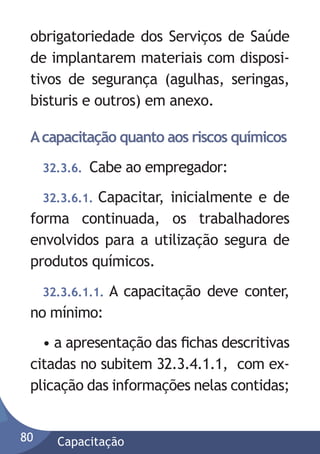 obrigatoriedade dos Serviços de Saúde
de implantarem materiais com dispositivos de segurança (agulhas, seringas,
bisturis e outros) em anexo.
A capacitação quanto aos riscos químicos
32.3.6.

Cabe ao empregador:

32.3.6.1. Capacitar, inicialmente e de
forma continuada, os trabalhadores
envolvidos para a utilização segura de
produtos químicos.
32.3.6.1.1.

A capacitação deve conter,

no mínimo:
• a apresentação das ﬁchas descritivas
citadas no subitem 32.3.4.1.1, com explicação das informações nelas contidas;
80

Capacitação

 