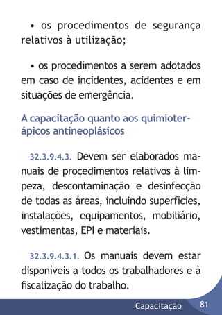 • os procedimentos de segurança
relativos à utilização;
• os procedimentos a serem adotados
em caso de incidentes, acidentes e em
situações de emergência.
A capacitação quanto aos quimioterápicos antineoplásicos
Devem ser elaborados manuais de procedimentos relativos à limpeza, descontaminação e desinfecção
de todas as áreas, incluindo superfícies,
instalações, equipamentos, mobiliário,
vestimentas, EPI e materiais.
32.3.9.4.3.

32.3.9.4.3.1. Os manuais devem estar
disponíveis a todos os trabalhadores e à
ﬁscalização do trabalho.
Capacitação

81

 