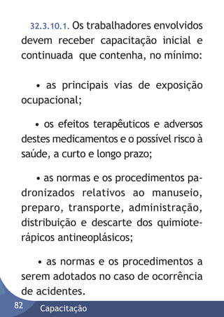 32.3.10.1. Os

trabalhadores envolvidos
devem receber capacitação inicial e
continuada que contenha, no mínimo:
• as principais vias de exposição
ocupacional;
• os efeitos terapêuticos e adversos
destes medicamentos e o possível risco à
saúde, a curto e longo prazo;
• as normas e os procedimentos padronizados relativos ao manuseio,
preparo, transporte, administração,
distribuição e descarte dos quimioterápicos antineoplásicos;
• as normas e os procedimentos a
serem adotados no caso de ocorrência
de acidentes.
82

Capacitação

 