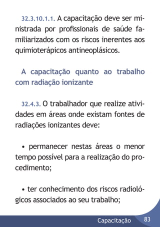 32.3.10.1.1. A capacitação

deve ser ministrada por proﬁssionais de saúde familiarizados com os riscos inerentes aos
quimioterápicos antineoplásicos.
A capacitação quanto ao trabalho
com radiação ionizante
32.4.3. O

trabalhador que realize atividades em áreas onde existam fontes de
radiações ionizantes deve:
• permanecer nestas áreas o menor
tempo possível para a realização do procedimento;
• ter conhecimento dos riscos radiológicos associados ao seu trabalho;
Capacitação

83

 