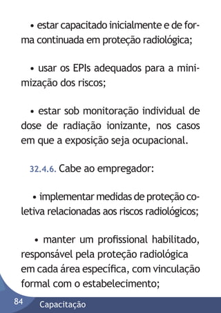 • estar capacitado inicialmente e de forma continuada em proteção radiológica;
• usar os EPIs adequados para a minimização dos riscos;
• estar sob monitoração individual de
dose de radiação ionizante, nos casos
em que a exposição seja ocupacional.
32.4.6. Cabe

ao empregador:

• implementar medidas de proteção coletiva relacionadas aos riscos radiológicos;
• manter um proﬁssional habilitado,
responsável pela proteção radiológica
em cada área especíﬁca, com vinculação
formal com o estabelecimento;
84

Capacitação

 