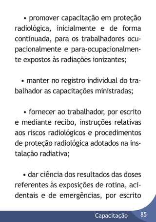 • promover capacitação em proteção
radiológica, inicialmente e de forma
continuada, para os trabalhadores ocupacionalmente e para-ocupacionalmente expostos às radiações ionizantes;
• manter no registro individual do trabalhador as capacitações ministradas;
• fornecer ao trabalhador, por escrito
e mediante recibo, instruções relativas
aos riscos radiológicos e procedimentos
de proteção radiológica adotados na instalação radiativa;
• dar ciência dos resultados das doses
referentes às exposições de rotina, acidentais e de emergências, por escrito
Capacitação

85

 