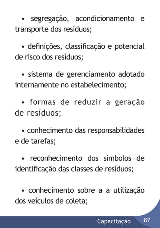 • segregação, acondicionamento e
transporte dos resíduos;
• deﬁnições, classiﬁcação e potencial
de risco dos resíduos;
• sistema de gerenciamento adotado
internamente no estabelecimento;
• formas de reduzir a geração
de resíduos;
• conhecimento das responsabilidades
e de tarefas;
• reconhecimento dos símbolos de
identiﬁcação das classes de resíduos;
• conhecimento sobre a a utilização
dos veículos de coleta;
Capacitação

87

 