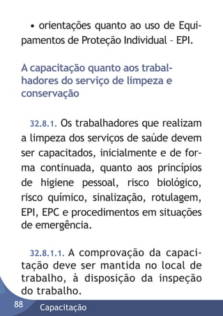 • orientações quanto ao uso de Equipamentos de Proteção Individual – EPI.
A capacitação quanto aos trabalhadores do serviço de limpeza e
conservação
Os trabalhadores que realizam
a limpeza dos serviços de saúde devem
ser capacitados, inicialmente e de forma continuada, quanto aos princípios
de higiene pessoal, risco biológico,
risco químico, sinalização, rotulagem,
EPI, EPC e procedimentos em situações
de emergência.
32.8.1.

32.8.1.1. A comprovação da capacitação deve ser mantida no local de
trabalho, à disposição da inspeção
do trabalho.
88

Capacitação

 