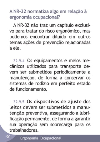 A NR-32 normatiza algo em relação à
ergonomia ocupacional?
A NR-32 não traz um capítulo exclusivo para tratar do risco ergonômico, mas
podemos encontrar diluído em outros
temas ações de prevenção relacionadas
a ele.
32.9.4. Os equipamentos e meios mecânicos utilizados para transporte devem ser submetidos periodicamente a
manutenção, de forma a conservar os
sistemas de rodízio em perfeito estado
de funcionamento.
32.9.5. Os dispositivos de ajuste dos
leitos devem ser submetidos a manutenção preventiva, assegurando a lubriﬁcação permanente, de forma a garantir
sua operação sem sobrecarga para os
trabalhadores.
90

Ergonomia Ocupacional

 