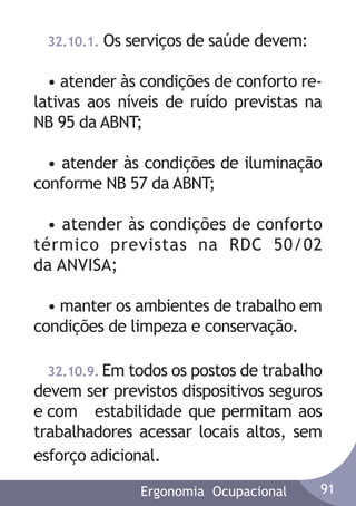 32.10.1.

Os serviços de saúde devem:

• atender às condições de conforto relativas aos níveis de ruído previstas na
NB 95 da ABNT;
• atender às condições de iluminação
conforme NB 57 da ABNT;
• atender às condições de conforto
térmico previstas na RDC 50/02
da ANVISA;
• manter os ambientes de trabalho em
condições de limpeza e conservação.
32.10.9. Em todos os postos de trabalho
devem ser previstos dispositivos seguros
e com estabilidade que permitam aos
trabalhadores acessar locais altos, sem
esforço adicional.
Ergonomia Ocupacional

91

 