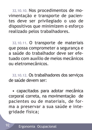32.10.10. Nos procedimentos de movimentação e transporte de pacientes deve ser privilegiado o uso de
dispositivos que minimizem o esforço
realizado pelos trabalhadores.
32.10.11. O transporte de materiais
que possa comprometer a segurança e
a saúde do trabalhador deve ser efetuado com auxílio de meios mecânicos
ou eletromecânicos.
32.10.12. Os trabalhadores dos serviços
de saúde devem ser:

• capacitados para adotar mecânica
corporal correta, na movimentação de
pacientes ou de materiais, de forma a preservar a sua saúde e integridade física;
92

Ergonomia Ocupacional

 