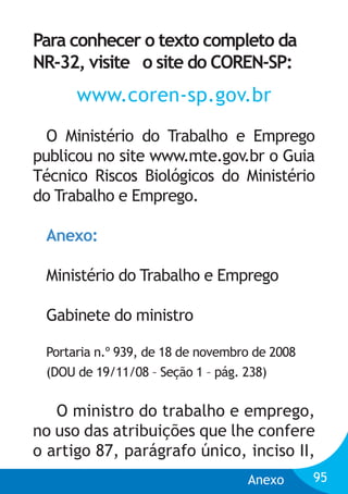 Para conhecer o texto completo da
NR-32, visite o site do COREN-SP:

www.coren-sp.gov.br
O Ministério do Trabalho e Emprego
publicou no site www.mte.gov.br o Guia
Técnico Riscos Biológicos do Ministério
do Trabalho e Emprego.
Anexo:
Ministério do Trabalho e Emprego
Gabinete do ministro
Portaria n.º 939, de 18 de novembro de 2008
(DOU de 19/11/08 – Seção 1 – pág. 238)

O ministro do trabalho e emprego,
no uso das atribuições que lhe confere
o artigo 87, parágrafo único, inciso II,
Anexo

95

 