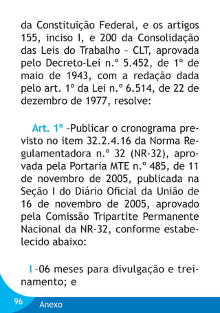 da Constituição Federal, e os artigos
155, inciso I, e 200 da Consolidação
das Leis do Trabalho – CLT, aprovada
pelo Decreto-Lei n.º 5.452, de 1º de
maio de 1943, com a redação dada
pelo art. 1º da Lei n.º 6.514, de 22 de
dezembro de 1977, resolve:
Art. 1º –Publicar o cronograma previsto no item 32.2.4.16 da Norma Regulamentadora n.º 32 (NR-32), aprovada pela Portaria MTE n.º 485, de 11
de novembro de 2005, publicada na
Seção I do Diário Oﬁcial da União de
16 de novembro de 2005, aprovado
pela Comissão Tripartite Permanente
Nacional da NR-32, conforme estabelecido abaixo:
I –06 meses para divulgação e treinamento; e
96

Anexo

 