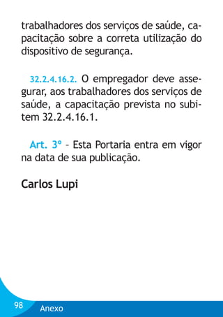trabalhadores dos serviços de saúde, capacitação sobre a correta utilização do
dispositivo de segurança.
32.2.4.16.2. O empregador deve assegurar, aos trabalhadores dos serviços de
saúde, a capacitação prevista no subitem 32.2.4.16.1.

Art. 3º – Esta Portaria entra em vigor
na data de sua publicação.

Carlos Lupi

98

Anexo

 