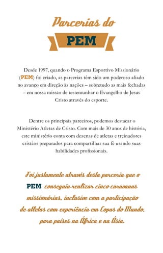 Parcerias do
                   PEM

   Desde 1997, quando o Programa Esportivo Missionário
 (PEM) foi criado, as parcerias têm sido um poderoso aliado
no avanço em direção às nações – sobretudo as mais fechadas
   – em nossa missão de testemunhar o Evangelho de Jesus
                 Cristo através do esporte.



      Dentre os principais parceiros, podemos destacar o
Ministério Atletas de Cristo. Com mais de 30 anos de história,
 este ministério conta com dezenas de atletas e treinadores
  cristãos preparados para compartilhar sua fé usando suas
                   habilidades profissionais.



   Foi justamente através desta parceria que o
    PEM conseguiu realizar cinco caravanas
    missionárias, inclusive com a participação
de atletas com experiência em Copas do Mundo,
          para países na África e na Ásia.
 