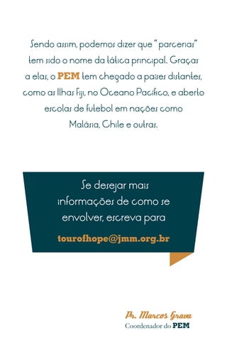 Sendo assim, podemos dizer que “ parcerias”

 tem sido o nome da tática principal. Graças

a elas, o PEM tem chegado a países distantes,

como as Ilhas Fiji, no Oceano Pacífico, e aberto

     escolas de futebol em nações como

            Malásia, Chile e outras.




               Se desejar mais
         informações de como se
          envolver, escreva para

         tourofhope@jmm.org.br




                          Pr. Marcos Grava
                           Coordenador do PEM
 