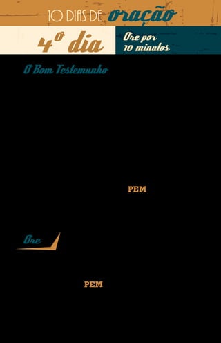 10 dias de            oração
    4º dia                             Ore por
                                       10 minutos
O Bom Testemunho
À frente de uma escola de futebol no Sul da Ásia, o
missionário Martinho é visto como um exemplo não só
pelos seus alunos, como também pelos familiares deles.
Esta confiança ele conquistou através do bom testemunho
que dá como cristão, mesmo correndo o risco de ser
perseguido por falar de Jesus. Seu comportamento rendeu-
lhe a amizade da maioria da comunidade onde está inserido.
Por onde passa e tem a oportunidade de anunciar o
Evangelho, o missionário ouve pessoas manifestando
entendimento sobre o Filho de Deus, antes desconhecido
da maioria.
Há pais que chegam a levar seus filhos até o missionário
para receberem conselhos. Assim o PEM é usado para
pregar as boas novas de salvação.




Ore
Senhor Deus, que o Seu Espírito Santo preserve o brilho desse
testemunho tão lindo e frutífero na vida do nosso missionário no Sul da
Ásia. Acampe os Seus anjos ao redor do Seu servo. Que o Senhor possa
ainda preservar o uso do PEM como estratégia construidora de pontes
para a pregação do Evangelho. Rogo que desperte as igrejas para orarem
e sustentarem esta obra de fé, em nome de Jesus. Amém.
 
