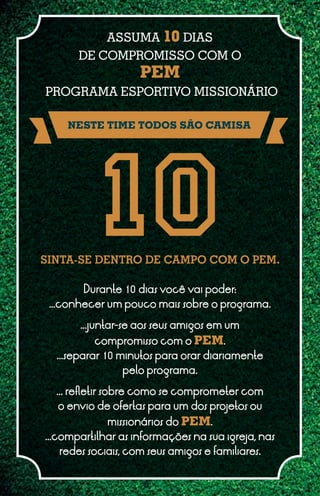 ASSUMA 10 DIAS
       DE COMPROMISSO COM O
                    PEM
PROGRAMA ESPORTIVO MISSIONÁRIO

    NESTE TIME TODOS SÃO CAMISA




SINTA-SE DENTRO DE CAMPO COM O PEM.

        Durante 10 dias você vai poder:
 ...conhecer um pouco mais sobre o programa.

       ...juntar-se aos seus amigos em um
           compromisso com o PEM.
  ...separar 10 minutos para orar diariamente
                 pelo programa.

  ... refletir sobre como se comprometer com
   o envio de ofertas para um dos projetos ou
              missionários do PEM.
...compartilhar as informações na sua igreja, nas
    redes sociais, com seus amigos e familiares.
 