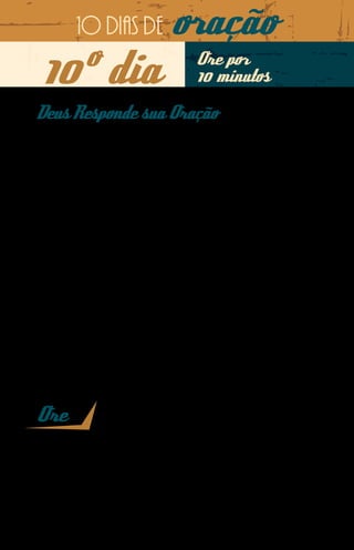 10 dias de            oração
10º dia                                Ore por
                                       10 minutos

Deus Responde sua Oração
Quando estava testemunhando o Evangelho de Cristo na
Malásia, o missionário Minh desenvolvia várias atividades es-
portivas com cunho evangelístico, entre elas um torneio de
futevôlei, do qual participou o jovem malaio Hari.
Hari procurou Minh para conversar. O motivo: é costume na
religião dele ir até o sacerdote e levar os nomes do homem e
da mulher para que ele diga se podem se casar. A família da
namorada dele tinha feito isso, e o sacerdote disse aos paren-
tes dela que Hari não era bom rapaz e, portanto, não deveriam
se casar.
O missionário passou horas falando sobre o amor de Deus
e orou com Hari. Mihn desafiou o jovem a orar em nome de
Jesus e ir conversar com a namorada.
Dois dias depois, Hari já tinha se acertado com aquela que se
tornará sua esposa e veio contar a boa nova ao missionário,
que disse a Hari: “Nosso Jesus é vivo, Ele ouve e nos atende”.



Ore
Pai, louvo Seu nome maravilhoso por ter honrado a fé e o testemunho do
nosso missionário Minh na Malásia. Minha oração é que o Senhor nos
mova a realizar a Sua obra, não confiando em nós ou na nossa capacida-
de, mas unicamente em nome de Jesus. Que Hari se torne, em breve, em
mais um arauto dos Seus desígnios eternos. Em nome de Jesus. Amém.
 