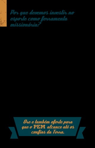 Por que devemos investir no
esporte como ferramenta
missionária?
O esporte é interpretado como um fenômeno sociocultural
mundial. Com uma linguagem universal, ele tem a capacidade
de atrair multidões para dentro de estádios e ginásios, ou
mesmo diante de um telão.
Praticado desde os primórdios, o esporte esteve presente
também na história de culturas bíblicas como a egípcia,
babilônica, grega e romana. Ele fez parte, inclusive, da história
do apóstolo Paulo durante suas viagens missionárias.
Em Atos 18.1-3 vemos Paulo chegando a Corinto e
aproveitando a presença de um evento esportivo naquela cidade
para anunciar o Evangelho a judeus e gentios. É fácil perceber
em suas cartas a presença de diversas analogias esportivas,
resultado de sua extraordinária capacidade de contextualização
e identificação missionária, em seu esforço para edificar os
membros das igrejas que plantava, bem como seu discípulo
Timóteo.
Por tudo isso, o esporte apresenta duas características
fundamentais que justificam seu uso como uma ferramenta de
evangelização: potencial atrativo e capacidade de transmissão
de princípios bíblicos.



           Ore e também oferte para
          que o PEM alcance até os
               confins da Terra.
 